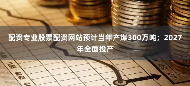 配资专业股票配资网站预计当年产煤300万吨；2027年全面投产